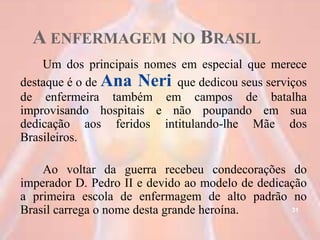 A ENFERMAGEM NO BRASIL
Um dos principais nomes em especial que merece
destaque é o de Ana Neri que dedicou seus serviços
de enfermeira também em campos de batalha
improvisando hospitais e não poupando em sua
dedicação aos feridos intitulando-lhe Mãe dos
Brasileiros.
Ao voltar da guerra recebeu condecorações do
imperador D. Pedro II e devido ao modelo de dedicação
a primeira escola de enfermagem de alto padrão no
Brasil carrega o nome desta grande heroína. 31
 