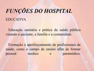 FUNÇÕES DO HOSPITAL
EDUCATIVA
Educação sanitária e prática da saúde pública
visando o paciente, a família e a comunidade.
Formação e aperfeiçoamento de profissionais de
saúde, como o campo de ensino afim de formar
pessoal medico e paramédico.
35
 
