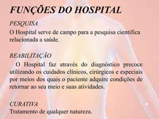 FUNÇÕES DO HOSPITAL
PESQUISA
O Hospital serve de campo para a pesquisa cientifica
relacionada a saúde.
REABILITAÇÃO
O Hospital faz através do diagnóstico precoce
utilizando os cuidados clínicos, cirúrgicos e especiais
por meios dos quais o paciente adquire condições de
retornar ao seu meio e suas atividades.
CURATIVA
Tratamento de qualquer natureza.
36
 