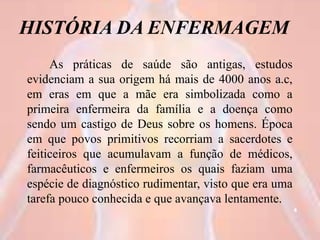 HISTÓRIA DA ENFERMAGEM
As práticas de saúde são antigas, estudos
evidenciam a sua origem há mais de 4000 anos a.c,
em eras em que a mãe era simbolizada como a
primeira enfermeira da família e a doença como
sendo um castigo de Deus sobre os homens. Época
em que povos primitivos recorriam a sacerdotes e
feiticeiros que acumulavam a função de médicos,
farmacêuticos e enfermeiros os quais faziam uma
espécie de diagnóstico rudimentar, visto que era uma
tarefa pouco conhecida e que avançava lentamente.
4
 