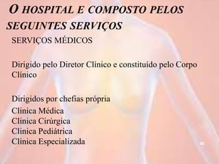 O HOSPITAL E COMPOSTO PELOS
SEGUINTES SERVIÇOS
SERVIÇOS MÉDICOS
Dirigido pelo Diretor Clínico e constituído pelo Corpo
Clínico
Dirigidos por chefias própria
Clinica Médica
Clinica Cirúrgica
Clinica Pediátrica
Clinica Especializada 40
 
