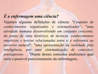 É a enfermagem uma ciência?
Vejamos algumas definições de ciência: "Conjunto de
conhecimentos organizados e sistematizados"; "uma
atividade humana desenvolvendo um conjunto crescente,
do ponto de vista histórico, de técnicas, conhecimentos
empíricos e teorias relacionadas entre si e referentes ao
universo natural"; "uma apresentação da realidade pela
inteligência, por uma sistematização de conceitos,
pressupostos. . ."Diante desses conceitos analisemos qual
seria o possível posicionamento da enfermagem..
42
 