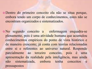  Dentro do primeiro conceito ela não se situa porque,
embora tendo um corpo de conhecimentos, estes não se
encontram organizados e sistematizados.
 No segundo conceito a enfermagem enquadra-se
plenamente, pois é uma atividade humana que acumulou
conhecimentos empíricos do ponto de vista histórico e
de maneira crescente; já conta com teorias relacionadas
entre si e referentes ao universo natural. Responde
parcialmente ao terceiro conceito, pois é uma
apresentação da realidade pela inteligência, mas ainda
não sistematizada, embora tenha conceitos e
pressupostos
43
 