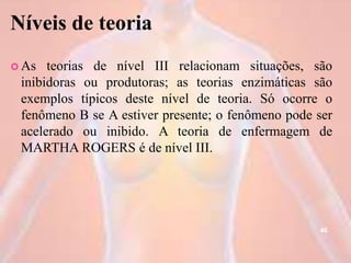Níveis de teoria
 As teorias de nível III relacionam situações, são
inibidoras ou produtoras; as teorias enzimáticas são
exemplos típicos deste nível de teoria. Só ocorre o
fenômeno B se A estiver presente; o fenômeno pode ser
acelerado ou inibido. A teoria de enfermagem de
MARTHA ROGERS é de nível III.
46
 