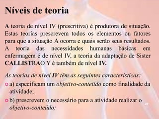 Níveis de teoria
A teoria de nível IV (prescritiva) é produtora de situação.
Estas teorias prescrevem todos os elementos ou fatores
para que a situação A ocorra e quais serão seus resultados.
A teoria das necessidades humanas básicas em
enfermagem é de nível IV, a teoria da adaptação de Sister
CALLISTRAO Y é também de nível IV.
As teorias de nível IV têm as seguintes características:
 a) especificam um objetivo-conteiído como finalidade da
atividade;
 b) prescrevem o necessário para a atividade realizar o
objetivo-conteúdo;
47
 