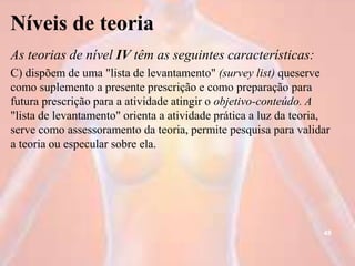 Níveis de teoria
As teorias de nível IV têm as seguintes características:
C) dispõem de uma "lista de levantamento" (survey list) queserve
como suplemento a presente prescrição e como preparação para
futura prescrição para a atividade atingir o objetivo-conteúdo. A
"lista de levantamento" orienta a atividade prática a luz da teoria,
serve como assessoramento da teoria, permite pesquisa para validar
a teoria ou especular sobre ela.
48
 