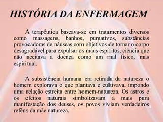 HISTÓRIA DA ENFERMAGEM
A terapêutica baseava-se em tratamentos diversos
como massagens, banhos, purgativos, substâncias
provocadoras de náuseas com objetivos de tornar o corpo
desagradável para expulsar os maus espíritos, ciência que
não aceitava a doença como um mal físico, mas
espiritual.
A subsistência humana era retirada da natureza o
homem explorava o que plantava e cultivava, impondo
uma relação estreita entre homem-natureza. Os astros e
os efeitos naturais simbolizavam a mais pura
manifestação dos deuses, os povos viviam verdadeiros
reféns da mãe natureza.
5
 