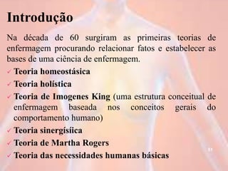 Introdução
Na década de 60 surgiram as primeiras teorias de
enfermagem procurando relacionar fatos e estabelecer as
bases de uma ciência de enfermagem.
 Teoria homeostásica
 Teoria holística
 Teoria de Imogenes King (uma estrutura conceitual de
enfermagem baseada nos conceitos gerais do
comportamento humano)
 Teoria sinergísíica
 Teoria de Martha Rogers
 Teoria das necessidades humanas básicas
51
 