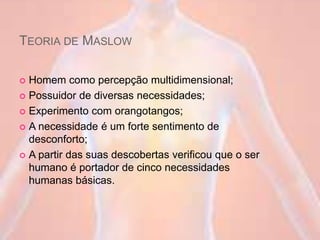 TEORIA DE MASLOW
 Homem como percepção multidimensional;
 Possuidor de diversas necessidades;
 Experimento com orangotangos;
 A necessidade é um forte sentimento de
desconforto;
 A partir das suas descobertas verificou que o ser
humano é portador de cinco necessidades
humanas básicas.
 