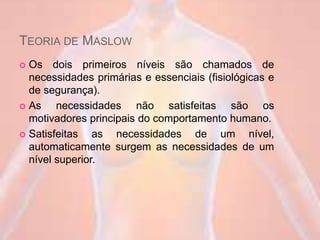 TEORIA DE MASLOW
 Os dois primeiros níveis são chamados de
necessidades primárias e essenciais (fisiológicas e
de segurança).
 As necessidades não satisfeitas são os
motivadores principais do comportamento humano.
 Satisfeitas as necessidades de um nível,
automaticamente surgem as necessidades de um
nível superior.
 
