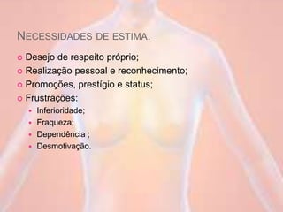 NECESSIDADES DE ESTIMA.
 Desejo de respeito próprio;
 Realização pessoal e reconhecimento;
 Promoções, prestígio e status;
 Frustrações:
 Inferioridade;
 Fraqueza;
 Dependência ;
 Desmotivação.
 