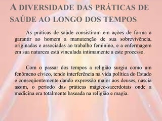 A DIVERSIDADE DAS PRÁTICAS DE
SAÚDE AO LONGO DOS TEMPOS
As práticas de saúde consistiram em ações de forma a
garantir ao homem a manutenção de sua sobrevivência,
originadas e associadas ao trabalho feminino, e a enfermagem
em sua natureza está vinculada intimamente a este processo.
Com o passar dos tempos a religião surgiu como um
fenômeno cívico, tendo interferência na vida política do Estado
e conseqüentemente dando expressão maior aos deuses, nascia
assim, o período das práticas mágico-sacerdotais onde a
medicina era totalmente baseada na religião e magia.
7
 