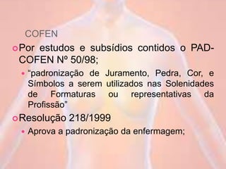 COFEN
Por estudos e subsídios contidos o PAD-
COFEN Nº 50/98;
 “padronização de Juramento, Pedra, Cor, e
Símbolos a serem utilizados nas Solenidades
de Formaturas ou representativas da
Profissão”
Resolução 218/1999
 Aprova a padronização da enfermagem;
 