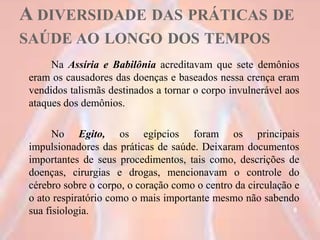 A DIVERSIDADE DAS PRÁTICAS DE
SAÚDE AO LONGO DOS TEMPOS
Na Assíria e Babilônia acreditavam que sete demônios
eram os causadores das doenças e baseados nessa crença eram
vendidos talismãs destinados a tornar o corpo invulnerável aos
ataques dos demônios.
No Egito, os egípcios foram os principais
impulsionadores das práticas de saúde. Deixaram documentos
importantes de seus procedimentos, tais como, descrições de
doenças, cirurgias e drogas, mencionavam o controle do
cérebro sobre o corpo, o coração como o centro da circulação e
o ato respiratório como o mais importante mesmo não sabendo
sua fisiologia. 8
 