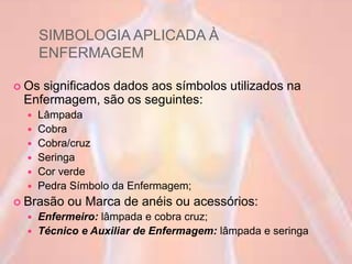 SIMBOLOGIA APLICADA À
ENFERMAGEM
 Os significados dados aos símbolos utilizados na
Enfermagem, são os seguintes:
 Lâmpada
 Cobra
 Cobra/cruz
 Seringa
 Cor verde
 Pedra Símbolo da Enfermagem;
 Brasão ou Marca de anéis ou acessórios:
 Enfermeiro: lâmpada e cobra cruz;
 Técnico e Auxiliar de Enfermagem: lâmpada e seringa
 
