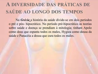 A DIVERSIDADE DAS PRÁTICAS DE
SAÚDE AO LONGO DOS TEMPOS
Na Grécia a história da saúde divide-se em dois períodos
o pré e pós- hipocrático. No período pré-hipocrático as teorias
sobre saúde e doença se prendiam à mitologia; tinham Apolo
como deus que espanta todos os males, Hygiea como deusa da
saúde e Panacéia a deusa que cura todos os males.
9
 