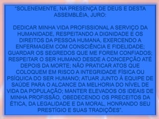 JURAMENTO...
“SOLENEMENTE, NA PRESENÇA DE DEUS E DESTA
ASSEMBLÉIA, JURO:
DEDICAR MINHA VIDA PROFISSIONAL A SERVIÇO DA
HUMANIDADE, RESPEITANDO A DIGNIDADE E OS
DIREITOS DA PESSOA HUMANA, EXERCENDO A
ENFERMAGEM COM CONSCIÊNCIA E FIDELIDADE;
GUARDAR OS SEGREDOS QUE ME FOREM CONFIADOS;
RESPEITAR O SER HUMANO DESDE A CONCEPÇÃO ATÉ
DEPOIS DA MORTE; NÃO PRATICAR ATOS QUE
COLOQUEM EM RISCO A INTEGRIDADE FÍSICA OU
PSÍQUICA DO SER HUMANO; ATUAR JUNTO À EQUIPE DE
SAÚDE PARA O ALCANCE DA MELHORIA DO NÍVEL DE
VIDA DA POPULAÇÃO; MANTER ELEVADOS OS IDEAIS DE
MINHA PROFISSÃO, OBEDECENDO OS PRECEITOS DA
ÉTICA, DA LEGALIDADE E DA MORAL, HONRANDO SEU
PRESTÍGIO E SUAS TRADIÇÕES”.
 