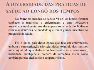 A DIVERSIDADE DAS PRÁTICAS DE
SAÚDE AO LONGO DOS TEMPOS
Na Índia em meados do século VI a.C os hindus fizeram
conhecer a medicina, a enfermagem e uma verdadeira
assistência inteligente aos desamparados através do budismo
com suas doutrinas de bondade que foram grande incentivo ao
progresso da saúde.
Foi o único país dessa época que fala em enfermeiros,
embora a caracterização não seja nítida, exigindo dos mesmos
um conjunto de qualidades e conhecimentos, tais como asseio,
habilidade, inteligência, preparo de remédios assim como
também pureza, dedicação e cooperativismo.
10
 