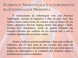 FLORENCE NIGHTINGALE E O SURGIMENTO
DA ENFERMAGEM MODERNA
O renascimento da enfermagem veio com Florence
Nightingale, nascida na Inglaterra e filha de pais ricos. Sua
cultura estava muito acima do comum entre as moças do seu
tempo, dominava diversas línguas dentre elas grego e latim,
estudou bem matemática, sendo de grande utilidade nas
imensas reformas que realizou em seu próprio país e que se
estendeu rapidamente em outras nações.
Desde a infância possuía tendências e dons para cuidar de
enfermos, aos 24 anos certa de sua vocação quis atuar em
hospitais, mas seus pais não permitiram visto que nesta época a
prática da enfermagem e as condições dos hospitais ingleses
justificavam os temores maternos.
11
 