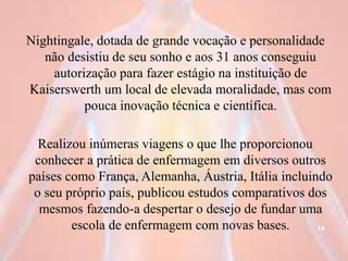 Nightingale, dotada de grande vocação e personalidade
não desistiu de seu sonho e aos 31 anos conseguiu
autorização para fazer estágio na instituição de
Kaiserswerth um local de elevada moralidade, mas com
pouca inovação técnica e científica.
Realizou inúmeras viagens o que lhe proporcionou
conhecer a prática de enfermagem em diversos outros
países como França, Alemanha, Áustria, Itália incluindo
o seu próprio país, publicou estudos comparativos dos
mesmos fazendo-a despertar o desejo de fundar uma
escola de enfermagem com novas bases. 14
 