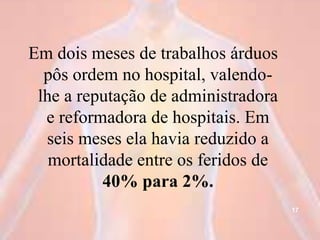 Em dois meses de trabalhos árduos
pôs ordem no hospital, valendo-
lhe a reputação de administradora
e reformadora de hospitais. Em
seis meses ela havia reduzido a
mortalidade entre os feridos de
40% para 2%.
17
 