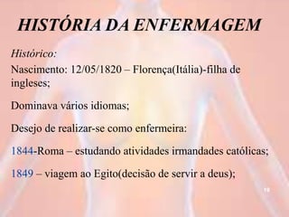 HISTÓRIA DA ENFERMAGEM
Histórico:
Nascimento: 12/05/1820 – Florença(Itália)-filha de
ingleses;
Dominava vários idiomas;
Desejo de realizar-se como enfermeira:
1844-Roma – estudando atividades irmandades católicas;
1849 – viagem ao Egito(decisão de servir a deus);
19
 