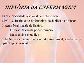 HISTÓRIA DA ENFERMAGEM
1874 - Sociedade Nacional de Enfermeiras;
1890 - O Instituto de Enfermeiras do Jubileu da Rainha;
Sistema Nightingale de Ensino:
Direção da escola por enfermeira
Mais ensino metódico
Seleção de candidatas do ponto de vista moral, intelectual e
aptidão profissional.
25
 