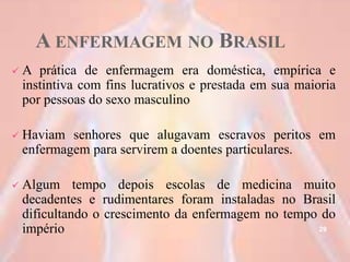 A ENFERMAGEM NO BRASIL
 A prática de enfermagem era doméstica, empírica e
instintiva com fins lucrativos e prestada em sua maioria
por pessoas do sexo masculino
 Haviam senhores que alugavam escravos peritos em
enfermagem para servirem a doentes particulares.
 Algum tempo depois escolas de medicina muito
decadentes e rudimentares foram instaladas no Brasil
dificultando o crescimento da enfermagem no tempo do
império 29
 