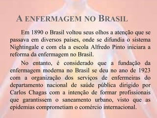 A ENFERMAGEM NO BRASIL
Em 1890 o Brasil voltou seus olhos a atenção que se
passava em diversos países, onde se difundia o sistema
Nightingale e com ela a escola Alfredo Pinto iniciara a
reforma da enfermagem no Brasil.
No entanto, é considerado que a fundação da
enfermagem moderna no Brasil se deu no ano de 1923
com a organização dos serviços de enfermeiras do
departamento nacional de saúde pública dirigido por
Carlos Chagas com a intenção de formar profissionais
que garantissem o saneamento urbano, visto que as
epidemias comprometiam o comércio internacional.
30
 