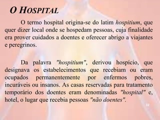 O HOSPITAL
O termo hospital origina-se do latim hospitium, que
quer dizer local onde se hospedam pessoas, cuja finalidade
era prover cuidados a doentes e oferecer abrigo a viajantes
e peregrinos.
Da palavra "hospitium", derivou hospício, que
designava os estabelecimentos que recebiam ou eram
ocupados permanentemente por enfermos pobres,
incuráveis ou insanos. As casas reservadas para tratamento
temporário dos doentes eram denominadas "hospital" e,
hotel, o lugar que recebia pessoas "não doentes".
32
 