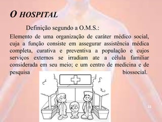 O HOSPITAL
Definição segundo a O.M.S.:
Elemento de uma organização de caráter médico social,
cuja a função consiste em assegurar assistência médica
completa, curativa e preventiva a população e cujos
serviços externos se irradiam ate a célula familiar
considerada em seu meio; e um centro de medicina e de
pesquisa biossocial.
33
 
