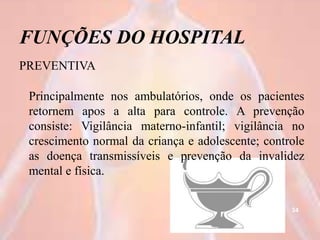 FUNÇÕES DO HOSPITAL
PREVENTIVA
Principalmente nos ambulatórios, onde os pacientes
retornem apos a alta para controle. A prevenção
consiste: Vigilância materno-infantil; vigilância no
crescimento normal da criança e adolescente; controle
as doença transmissíveis e prevenção da invalidez
mental e física.
34
 