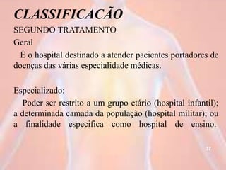 CLASSIFICACÃO
SEGUNDO TRATAMENTO
Geral
É o hospital destinado a atender pacientes portadores de
doenças das várias especialidade médicas.
Especializado:
Poder ser restrito a um grupo etário (hospital infantil);
a determinada camada da população (hospital militar); ou
a finalidade especifica como hospital de ensino.
37
 