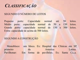 CLASSIFICAÇÃO
SEGUNDO O NÚMERO DE LEITOS
Pequeno porte: Capacidade normal até 50 leitos.
Médio porte: capacidade normal de 50 a 150 leitos.
Grande porte: capacidade normal de 150 a 500 leitos.
Extra: capacidade de acima de 500 leitos.
SEGUNDO A CONSTRUÇÃO
Monobloco: um bloco. Ex: Hospital das Clínicas em SP,
primeiro da America Latina.
Pavilhonar: Em forma de pavilhões. Ex: Santa Casa.38
 