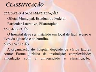 CLASSIFICAÇÃO
SEGUNDO A SUA MANUTENÇÃO
Oficial Municipal, Estadual ou Federal.
Particular Lucrativo, Filantrópico.
LOCALIZAÇÃO
O hospital deve ser instalado em local de fácil acesso e
livre da agitação e do barulho.
ORGANIZAÇÃO
A organização do hospital depende de vários fatores
como: Forma jurídica da instituição; complexidade;
vinculação com a universidade e classificação.
39
 