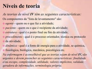 Níveis de teoria
As teorias de nível IV têm as seguintes características:
Os componentes da "lista de levantamento" são:
 ogente - quem ou o que faz a atividade;
 paciente - quem ou o que é recipiente da atividade;
 estrutura - qual é o ponto final ou fim da atividade;
 procedimento - qual é o processo orientador, técnica ou protocolo
 da atividade;
 dinâmica - qual é a fonte de energia para a atividade, se química,
 fisiológica, biológica, mecânica, psicológica etc.
Na enfermagem é aconselhável que as teorias sejam de nível IV, são
urgentes e devem preencher as seguintes características: finalidade
e/ou escopo, complexidade, utilidade, valores implícitos, validade,
geradora de informações, terminologia própria.
49
 