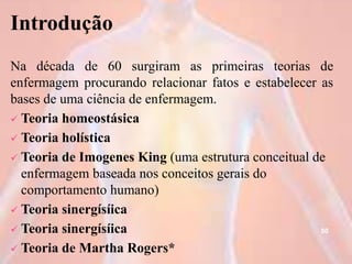 Introdução
Na década de 60 surgiram as primeiras teorias de
enfermagem procurando relacionar fatos e estabelecer as
bases de uma ciência de enfermagem.
 Teoria homeostásica
 Teoria holística
 Teoria de Imogenes King (uma estrutura conceitual de
enfermagem baseada nos conceitos gerais do
comportamento humano)
 Teoria sinergísíica
 Teoria sinergísíica
 Teoria de Martha Rogers*
50
 