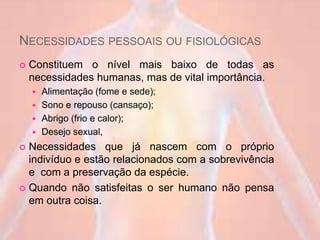 NECESSIDADES PESSOAIS OU FISIOLÓGICAS
 Constituem o nível mais baixo de todas as
necessidades humanas, mas de vital importância.
 Alimentação (fome e sede);
 Sono e repouso (cansaço);
 Abrigo (frio e calor);
 Desejo sexual,
 Necessidades que já nascem com o próprio
indivíduo e estão relacionados com a sobrevivência
e com a preservação da espécie.
 Quando não satisfeitas o ser humano não pensa
em outra coisa.
 