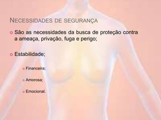 NECESSIDADES DE SEGURANÇA
 São as necessidades da busca de proteção contra
a ameaça, privação, fuga e perigo;
 Estabilidade;
 Financeira;
 Amorosa;
 Emocional.
 