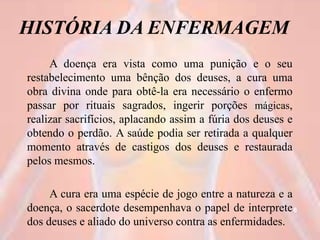 HISTÓRIA DA ENFERMAGEM
A doença era vista como uma punição e o seu
restabelecimento uma bênção dos deuses, a cura uma
obra divina onde para obtê-la era necessário o enfermo
passar por rituais sagrados, ingerir porções mágicas,
realizar sacrifícios, aplacando assim a fúria dos deuses e
obtendo o perdão. A saúde podia ser retirada a qualquer
momento através de castigos dos deuses e restaurada
pelos mesmos.
A cura era uma espécie de jogo entre a natureza e a
doença, o sacerdote desempenhava o papel de interprete
dos deuses e aliado do universo contra as enfermidades.
6
 