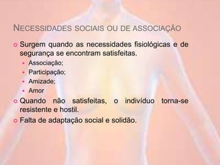 NECESSIDADES SOCIAIS OU DE ASSOCIAÇÃO
 Surgem quando as necessidades fisiológicas e de
segurança se encontram satisfeitas.
 Associação;
 Participação;
 Amizade;
 Amor
 Quando não satisfeitas, o indivíduo torna-se
resistente e hostil.
 Falta de adaptação social e solidão.
 
