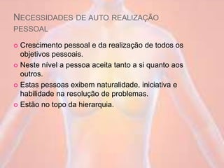 NECESSIDADES DE AUTO REALIZAÇÃO
PESSOAL
 Crescimento pessoal e da realização de todos os
objetivos pessoais.
 Neste nível a pessoa aceita tanto a si quanto aos
outros.
 Estas pessoas exibem naturalidade, iniciativa e
habilidade na resolução de problemas.
 Estão no topo da hierarquia.
 