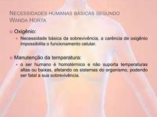 NECESSIDADES HUMANAS BÁSICAS SEGUNDO
WANDA HORTA
 Oxigênio:
 Necessidade básica da sobrevivência, a carência de oxigênio
impossibilita o funcionamento celular.
 Manutenção da temperatura:
 o ser humano é homotérmico e não suporta temperaturas
altas ou baixas, afetando os sistemas do organismo, podendo
ser fatal a sua sobrevivência.
 