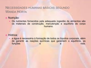 NECESSIDADES HUMANAS BÁSICAS SEGUNDO
WANDA HORTA
 Nutrição:
 Os nutrientes fornecidos pela adequada ingestão de alimentos são
os materiais de construção, manutenção e equilíbrio do corpo
humano.
 Hídrica:
 a água é necessária à formação de todos os líquidos corporais, além
de garantir as reações químicas que garantem o equilíbrio, as
funções e a vida.
 