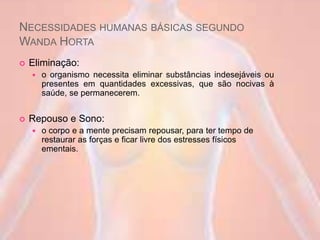 NECESSIDADES HUMANAS BÁSICAS SEGUNDO
WANDA HORTA
 Eliminação:
 o organismo necessita eliminar substâncias indesejáveis ou
presentes em quantidades excessivas, que são nocivas à
saúde, se permanecerem.
 Repouso e Sono:
 o corpo e a mente precisam repousar, para ter tempo de
restaurar as forças e ficar livre dos estresses físicos
ementais.
 