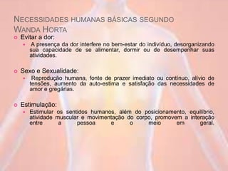 NECESSIDADES HUMANAS BÁSICAS SEGUNDO
WANDA HORTA
 Evitar a dor:
 A presença da dor interfere no bem-estar do indivíduo, desorganizando
sua capacidade de se alimentar, dormir ou de desempenhar suas
atividades.
 Sexo e Sexualidade:
 Reprodução humana, fonte de prazer imediato ou contínuo, alívio de
tensões, aumento da auto-estima e satisfação das necessidades de
amor e gregárias.
 Estimulação:
 Estimular os sentidos humanos, além do posicionamento, equilíbrio,
atividade muscular e movimentação do corpo, promovem a interação
entre a pessoa e o meio em geral.
 
