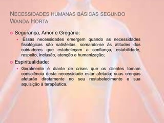 NECESSIDADES HUMANAS BÁSICAS SEGUNDO
WANDA HORTA
 Segurança, Amor e Gregária:
 Essas necessidades emergem quando as necessidades
fisiológicas são satisfeitas, somando-se às atitudes dos
cuidadores que estabeleçam a confiança, estabilidade,
respeito, inclusão, atenção e humanização;
 Espiritualidade:
 Geralmente é diante de crises que os clientes tomam
consciência desta necessidade estar afetada; suas crenças
afetarão diretamente no seu restabelecimento e sua
aquisição à terapêutica.
 