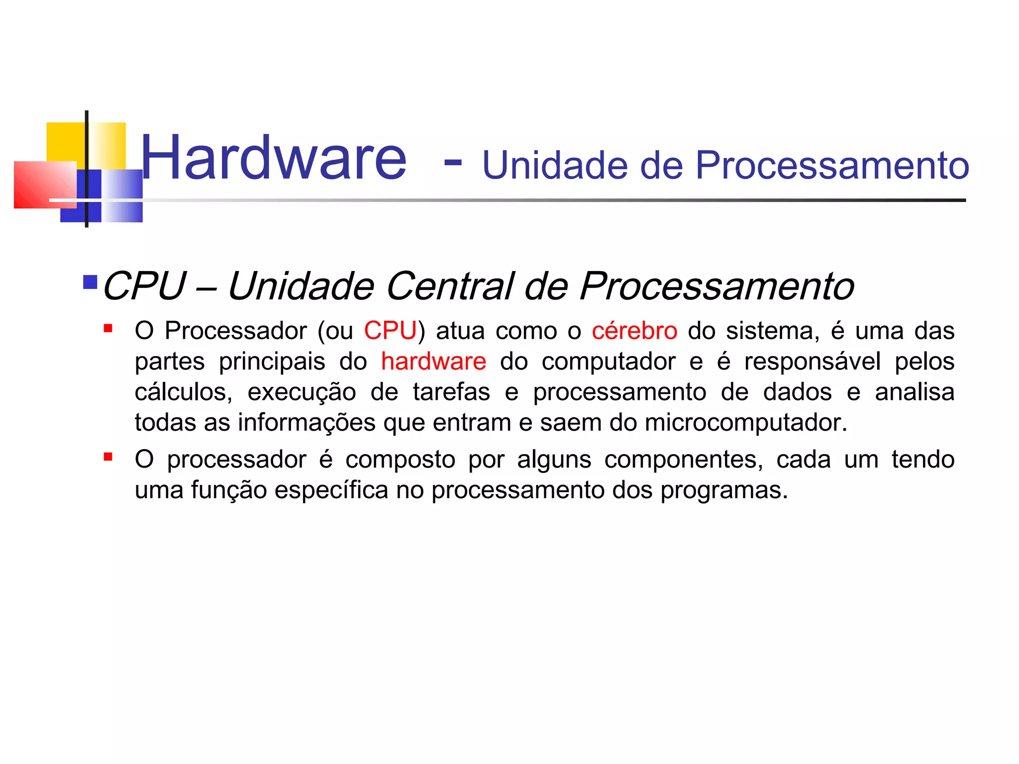 Hardware - Unidade de Processamento 
CPU – Unidade Central de Processamento 
 O Processador (ou CPU) atua como o cérebro do sistema, é uma das 
partes principais do hardware do computador e é responsável pelos 
cálculos, execução de tarefas e processamento de dados e analisa 
todas as informações que entram e saem do microcomputador. 
 O processador é composto por alguns componentes, cada um tendo 
uma função específica no processamento dos programas. 
 