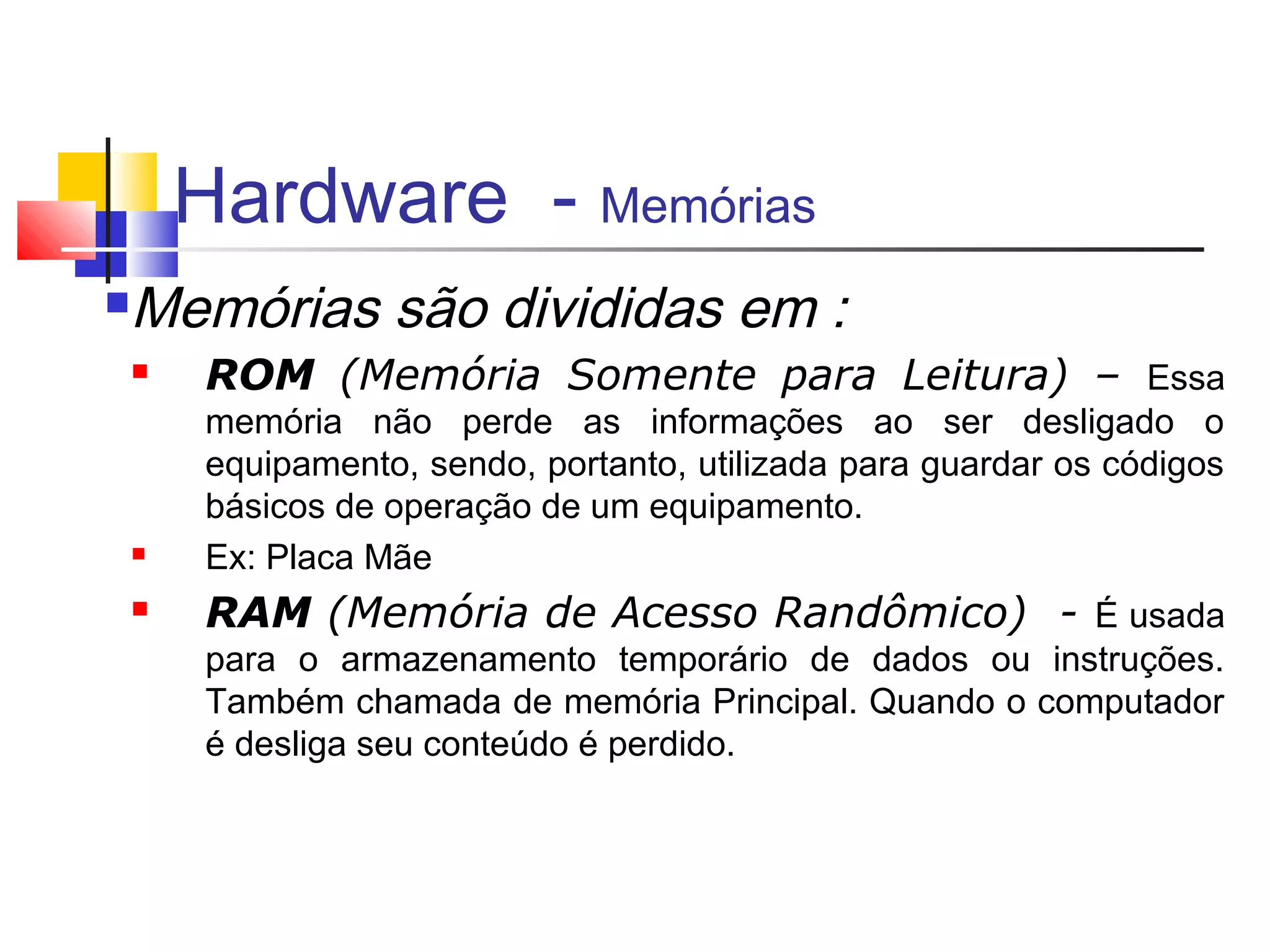 Hardware - Memórias 
Memórias são divididas em : 
 ROM (Memória Somente para Leitura) – Essa 
memória não perde as informações ao ser desligado o 
equipamento, sendo, portanto, utilizada para guardar os códigos 
básicos de operação de um equipamento. 
 Ex: Placa Mãe 
 RAM (Memória de Acesso Randômico) - É usada 
para o armazenamento temporário de dados ou instruções. 
Também chamada de memória Principal. Quando o computador 
é desliga seu conteúdo é perdido. 
 