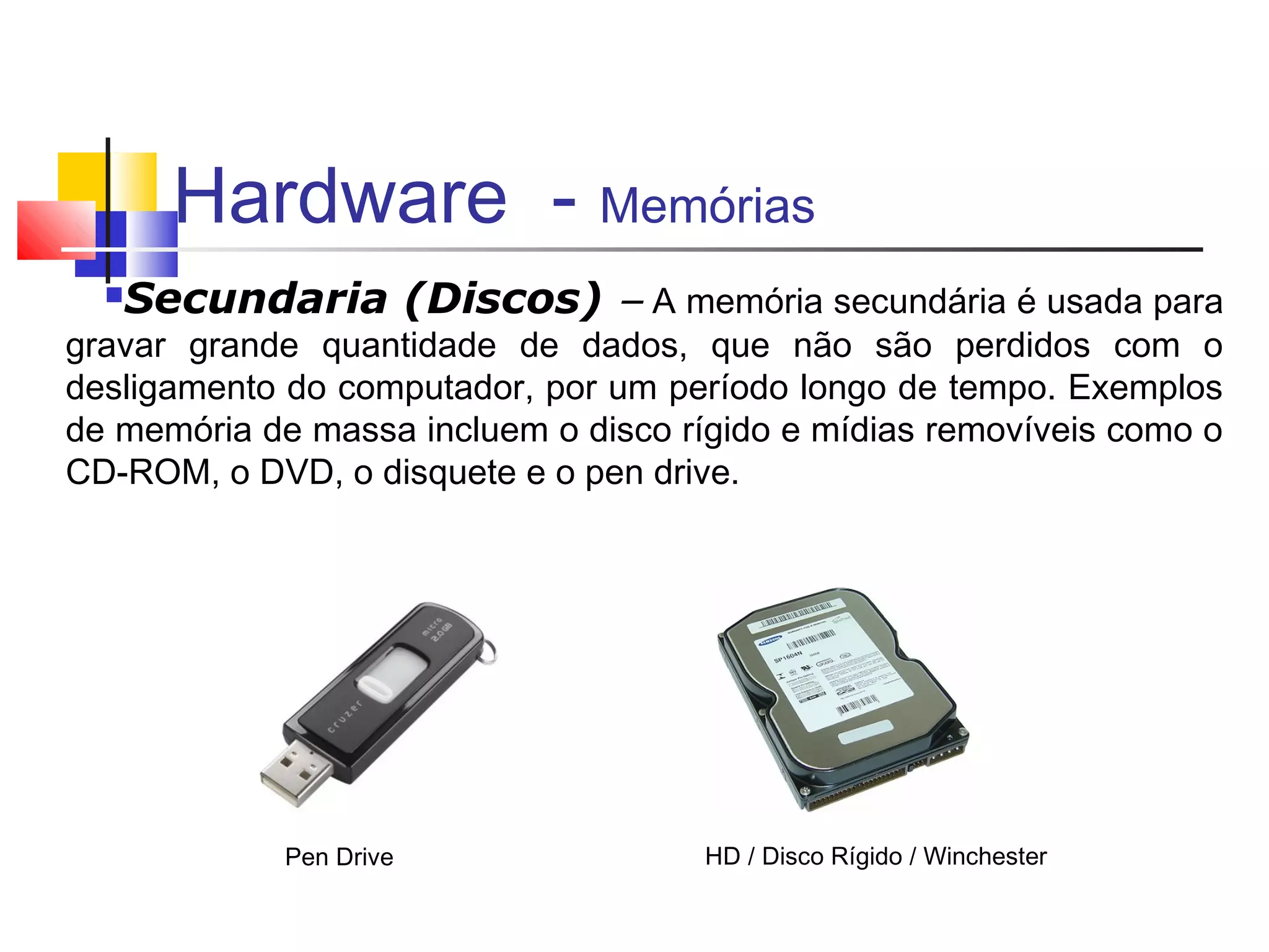 Hardware - Memórias 
Secundaria (Discos) – A memória secundária é usada para 
gravar grande quantidade de dados, que não são perdidos com o 
desligamento do computador, por um período longo de tempo. Exemplos 
de memória de massa incluem o disco rígido e mídias removíveis como o 
CD-ROM, o DVD, o disquete e o pen drive. 
HD / Pen Drive Disco Rígido / Winchester 
 
